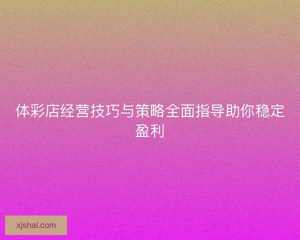 体彩店经营技巧与策略全面指导助你稳定盈利
