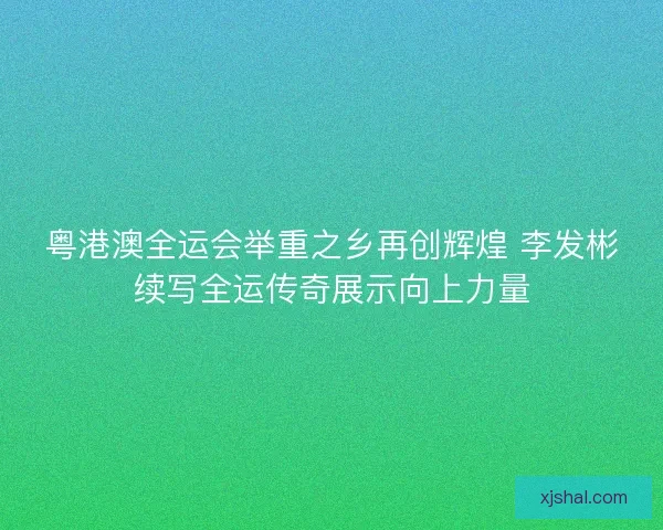 粤港澳全运会举重之乡再创辉煌 李发彬续写全运传奇展示向上力量