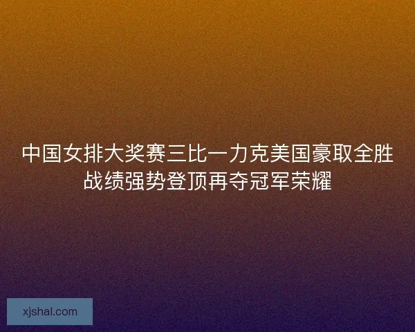 中国女排大奖赛三比一力克美国豪取全胜战绩强势登顶再夺冠军荣耀