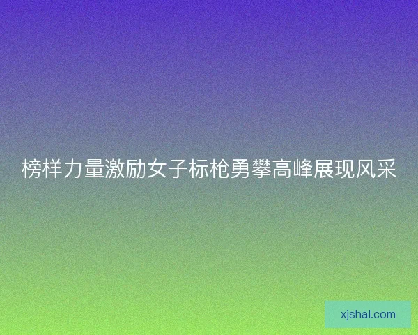 榜样力量激励女子标枪勇攀高峰展现风采 榜样力量激励女子标枪勇攀高峰展现风采