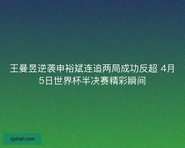 王曼昱逆袭申裕斌连追两局成功反超 4月5日世界杯半决赛精彩瞬间