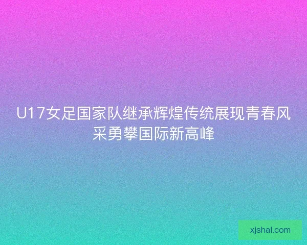 U17女足国家队继承辉煌传统展现青春风采勇攀国际新高峰
