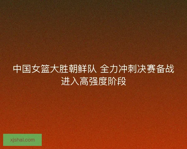 中国女篮大胜朝鲜队 全力冲刺决赛备战进入高强度阶段 中国女篮大胜朝鲜队 全力冲刺决赛备战进入高强度阶段
