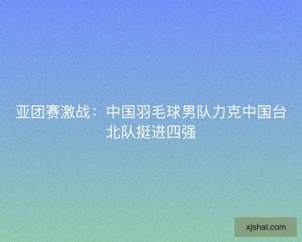 亚团赛激战:中国羽毛球男队力克中国台北队挺进四强 亚团赛激战:中国羽毛球男队力克中国台北队挺进四强