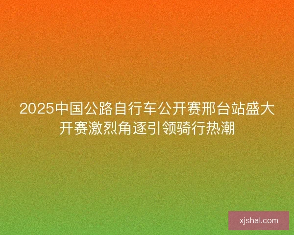 2025中国公路自行车公开赛邢台站盛大开赛激烈角逐引领骑行热潮 2025中国公路自行车公开赛邢台站盛大开赛激烈角逐引领骑行热潮