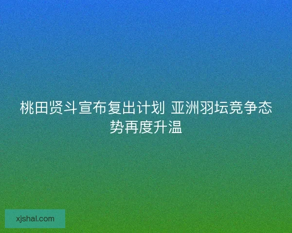 桃田贤斗宣布复出计划 亚洲羽坛竞争态势再度升温 桃田贤斗宣布复出计划 亚洲羽坛竞争态势再度升温