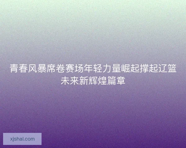 青春风暴席卷赛场年轻力量崛起撑起辽篮未来新辉煌篇章