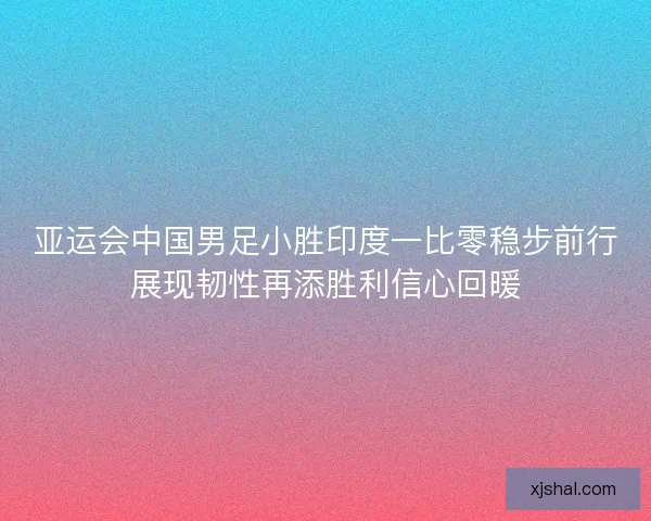 亚运会中国男足小胜印度一比零稳步前行展现韧性再添胜利信心回暖