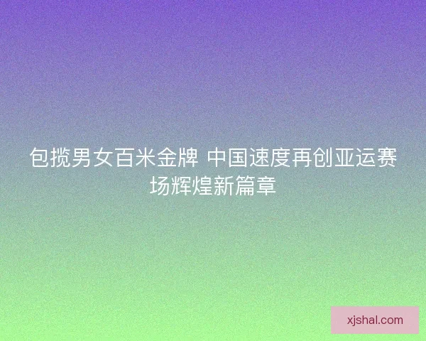 包揽男女百米金牌 中国速度再创亚运赛场辉煌新篇章 包揽男女百米金牌 中国速度再创亚运赛场辉煌新篇章