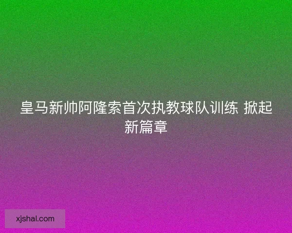 皇马新帅阿隆索首次执教球队训练 掀起新篇章 皇马新帅阿隆索首次执教球队训练 掀起新篇章