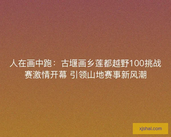 人在画中跑:古堰画乡莲都越野100挑战赛激情开幕 引领山地赛事新风潮 人在画中跑:古堰画乡莲都越野100挑战赛激情开幕 引领山地赛事新风潮
