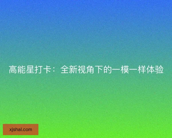 高能星打卡:全新视角下的一模一样体验 高能星打卡:全新视角下的一模一样体验