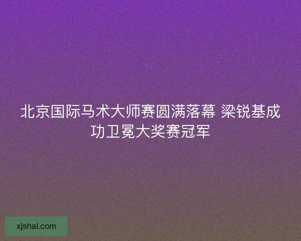 北京国际马术大师赛圆满落幕 梁锐基成功卫冕大奖赛冠军 北京国际马术大师赛圆满落幕 梁锐基成功卫冕大奖赛冠军