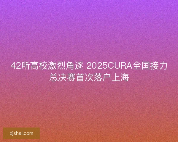 42所高校激烈角逐 2025CURA全国接力总决赛首次落户上海 42所高校激烈角逐 2025CURA全国接力总决赛首次落户上海