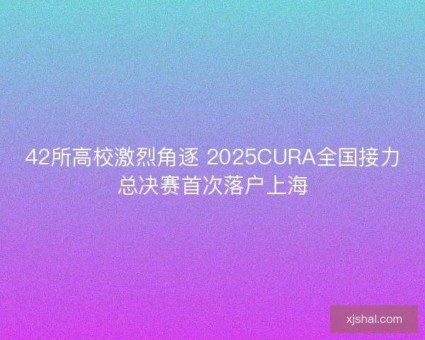 42所高校激烈角逐 2025CURA全国接力总决赛首次落户上海