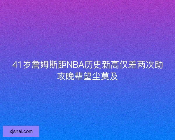 41岁詹姆斯距NBA历史新高仅差两次助攻晚辈望尘莫及