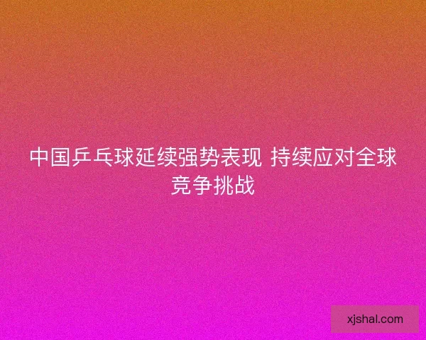 中国乒乓球延续强势表现 持续应对全球竞争挑战 中国乒乓球延续强势表现 持续应对全球竞争挑战
