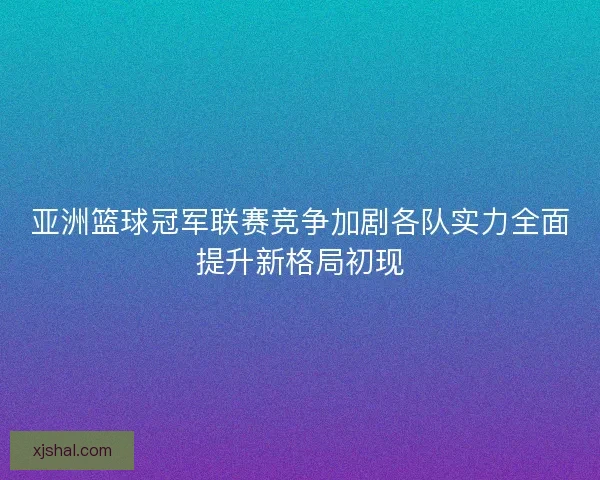 亚洲篮球冠军联赛竞争加剧各队实力全面提升新格局初现